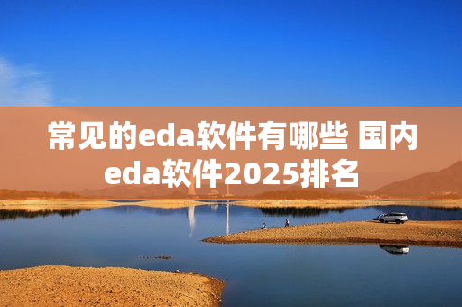 常见的eda软件有哪些 国内eda软件2025排名