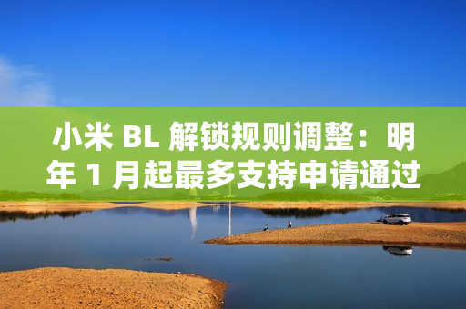 小米 BL 解锁规则调整：明年 1 月起最多支持申请通过用户在权限期内解锁 1 台绑定设备
