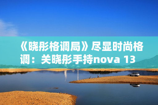《晓彤格调局》尽显时尚格调：关晓彤手持nova 13 Pro拍摄绝美大片