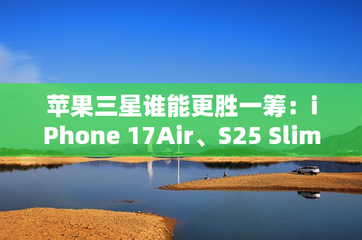 苹果三星谁能更胜一筹：iPhone 17Air、S25 Slim薄度细节曝光