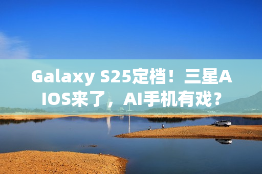 Galaxy S25定档！三星AIOS来了，AI手机有戏？