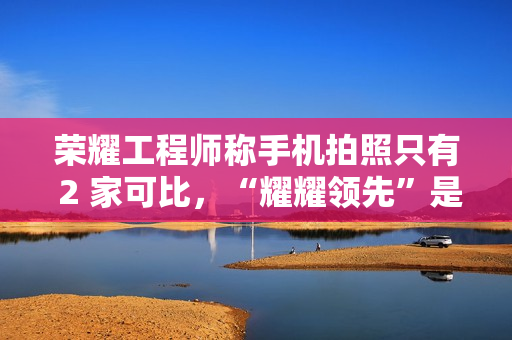 荣耀工程师称手机拍照只有 2 家可比，“耀耀领先”是强大实力碾压