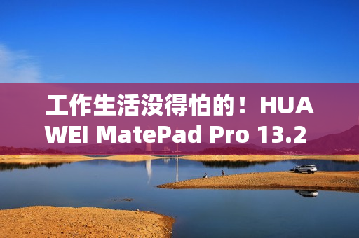 工作生活没得怕的！HUAWEI MatePad Pro 13.2 英寸柔光版发售