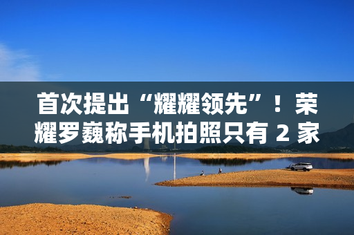 首次提出“耀耀领先”！荣耀罗巍称手机拍照只有 2 家友商可比