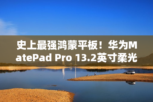 史上最强鸿蒙平板！华为MatePad Pro 13.2英寸柔光版开售：5799元起