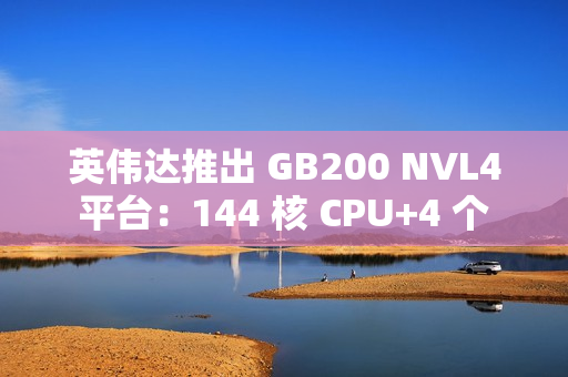英伟达推出 GB200 NVL4 平台：144 核 CPU+4 个 Blackwell GPU，最高支持 1.3TB 内存