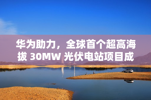 华为助力，全球首个超高海拔 30MW 光伏电站项目成功构网运行