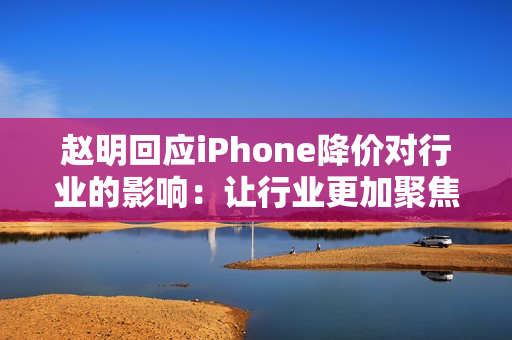 赵明回应iPhone降价对行业的影响：让行业更加聚焦消费者价值呈现