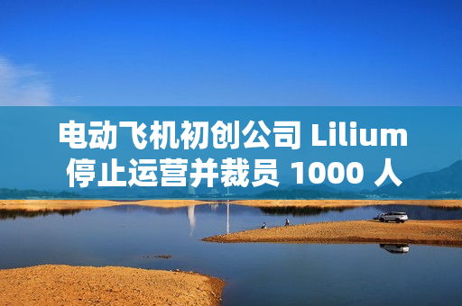 电动飞机初创公司 Lilium 停止运营并裁员 1000 人，曾获腾讯投资