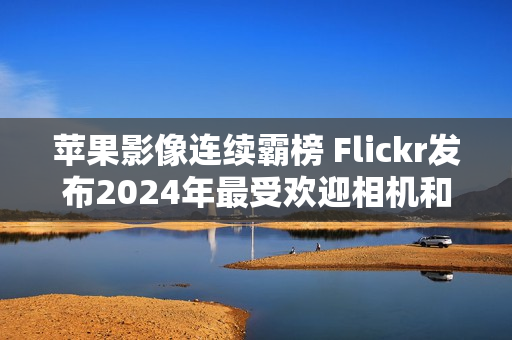 苹果影像连续霸榜 Flickr发布2024年最受欢迎相机和智能手机榜单