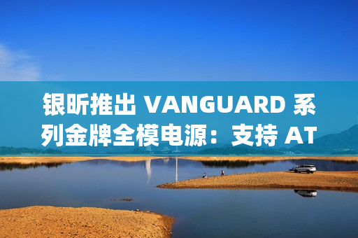 银昕推出 VANGUARD 系列金牌全模电源：支持 ATX 3.1 标准，配原生 12V-2×6 接口