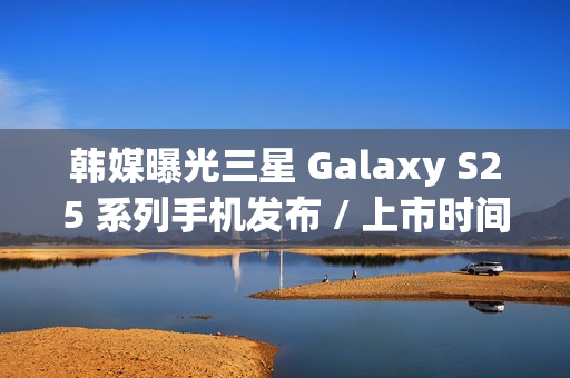 韩媒曝光三星 Galaxy S25 系列手机发布 / 上市时间，Ultra 版标配 16GB 内存