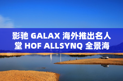 影驰 GALAX 海外推出名人堂 HOF ALLSYNQ 全景海景房机箱，兼容背插