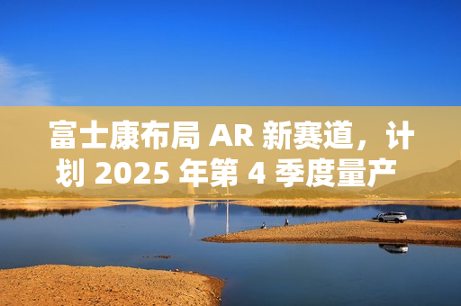 富士康布局 AR 新赛道，计划 2025 年第 4 季度量产 Micro LED 晶圆