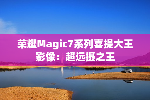 荣耀Magic7系列喜提大王影像：超远摄之王