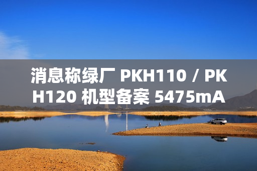 消息称绿厂 PKH110 / PKH120 机型备案 5475mAh 电池、高配版支持天通卫星通信，预计为 OPPO Find 系列