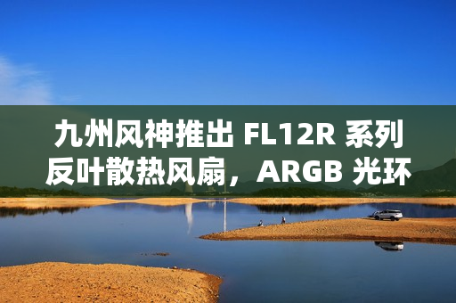 九州风神推出 FL12R 系列反叶散热风扇，ARGB 光环灯效设计