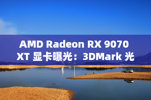 AMD Radeon RX 9070 XT 显卡曝光：3DMark 光追跑分超过 7900 XT