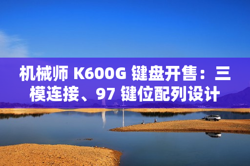 机械师 K600G 键盘开售：三模连接、97 键位配列设计，首发 299 元