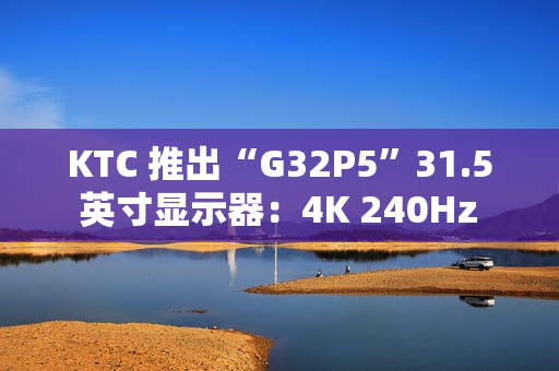 KTC 推出“G32P5”31.5 英寸显示器：4K 240Hz / FHD 480Hz 双模 OLED，6999 元