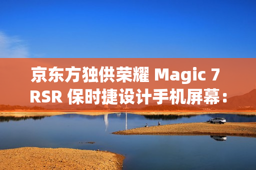 京东方独供荣耀 Magic 7 RSR 保时捷设计手机屏幕：全新一代 Q10 发光器件、微棱镜技术