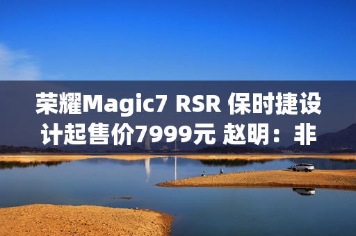 荣耀Magic7 RSR 保时捷设计起售价7999元 赵明：非常接近消费者预期的价格