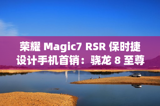 荣耀 Magic7 RSR 保时捷设计手机首销：骁龙 8 至尊版、200MP 超感光潜望长焦，7999 元起