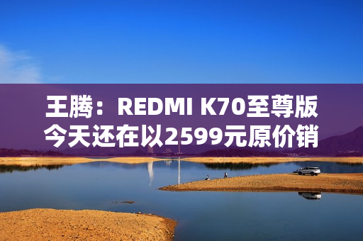 王腾：REDMI K70至尊版今天还在以2599元原价销售 甚至还有点缺货