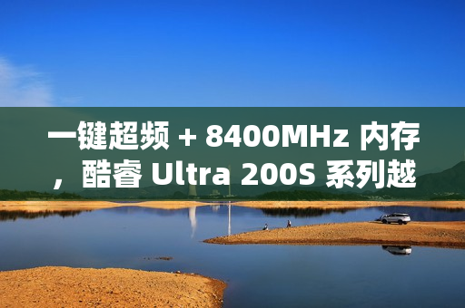 一键超频 + 8400MHz 内存，酷睿 Ultra 200S 系列越用越好用