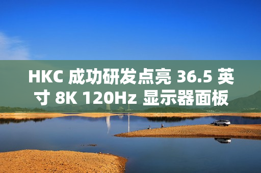 HKC 成功研发点亮 36.5 英寸 8K 120Hz 显示器面板、16 英寸 1Hz 超低刷笔记本面板