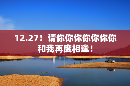 12.27！请你你你你你你你和我再度相逢！