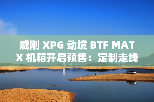 威刚 XPG 动境 BTF MATX 机箱开启预售：定制走线装置、双配色，首发 199 元