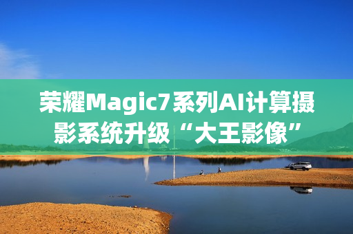 荣耀Magic7系列AI计算摄影系统升级“大王影像”