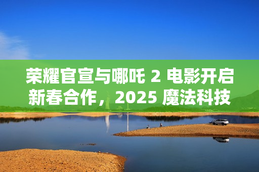 荣耀官宣与哪吒 2 电影开启新春合作，2025 魔法科技年货节同步开启