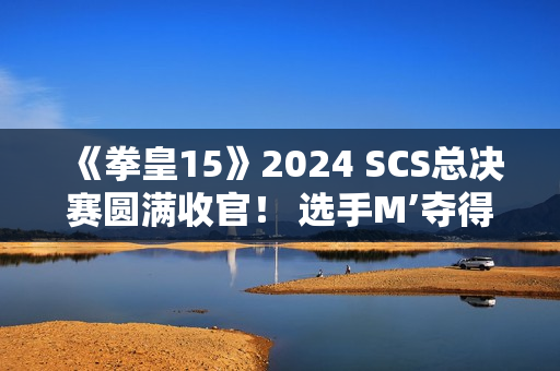 《拳皇15》2024 SCS总决赛圆满收官！ 选手M’夺得总冠军