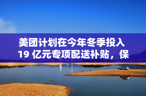 美团计划在今年冬季投入 19 亿元专项配送补贴，保障低温天气下配送骑手