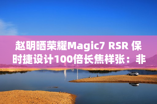 赵明晒荣耀Magic7 RSR 保时捷设计100倍长焦样张：非常震撼