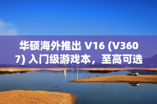 华硕海外推出 V16 (V3607) 入门级游戏本，至高可选 RTX 4050 独显