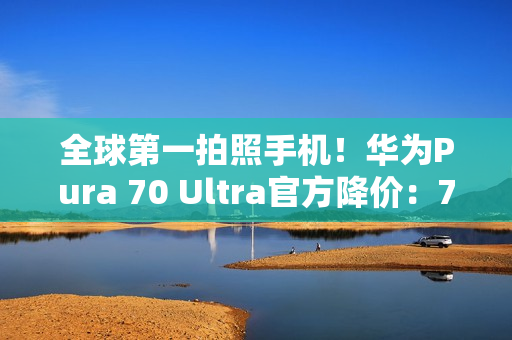 全球第一拍照手机！华为Pura 70 Ultra官方降价：7499元起