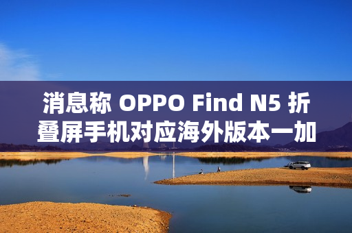 消息称 OPPO Find N5 折叠屏手机对应海外版本一加 OPEN 2 将于明年第二季度后全球推出