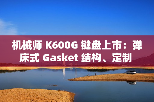 机械师 K600G 键盘上市：弹床式 Gasket 结构、定制 HIFI 轴，首发 299 元