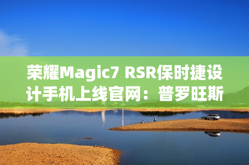荣耀Magic7 RSR保时捷设计手机上线官网：普罗旺斯紫、玛瑙灰双色可选，最高24GB+1TB