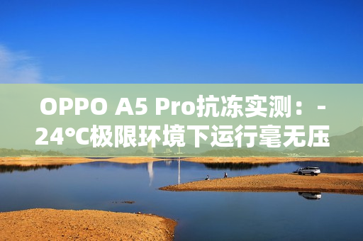 OPPO A5 Pro抗冻实测:-24℃极限环境下运行毫无压力 OPPO A5 Pro抗冻实测:-24℃极限环境下运行毫无压力