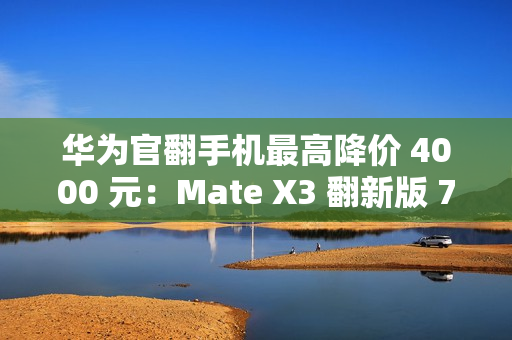 华为官翻手机最高降价 4000 元：Mate X3 翻新版 7999 元起