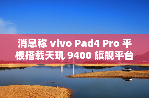 消息称 vivo Pad4 Pro 平板搭载天玑 9400 旗舰平台、额定电池容量 11790mAh