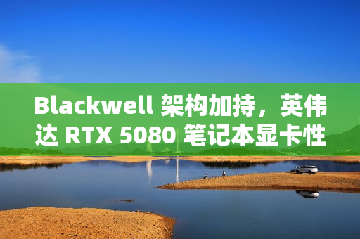 Blackwell 架构加持，英伟达 RTX 5080 笔记本显卡性能被曝比 4080 快 40%-60%