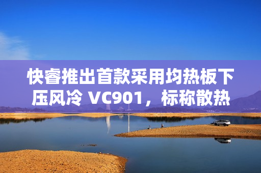 快睿推出首款采用均热板下压风冷 VC901,标称散热功耗 180W 快睿推出首款采用均热板下压风冷 VC901,标称散热功耗 180W