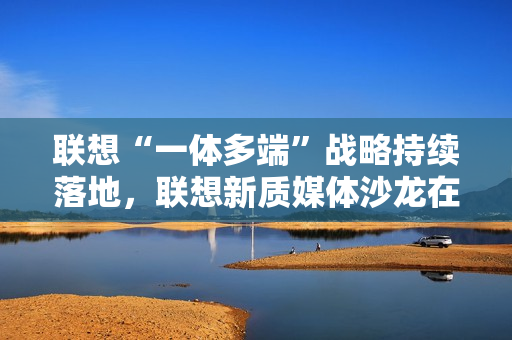 联想“一体多端”战略持续落地，联想新质媒体沙龙在武汉举办