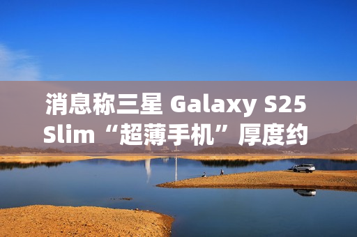 消息称三星 Galaxy S25 Slim“超薄手机”厚度约 6.x 毫米，与苹果 iPhone 17 Air 直接竞争