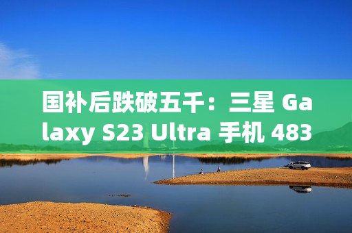 国补后跌破五千：三星 Galaxy S23 Ultra 手机 4834.8 元京东新低